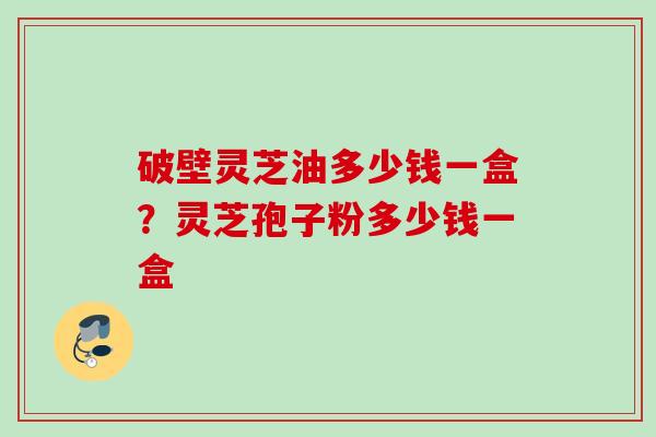 破壁灵芝油多少钱一盒？灵芝孢子粉多少钱一盒