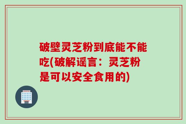 破壁灵芝粉到底能不能吃(破解谣言：灵芝粉是可以安全食用的)