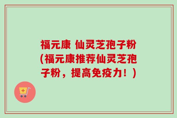 福元康 仙灵芝孢子粉(福元康推荐仙灵芝孢子粉，提高免疫力！)