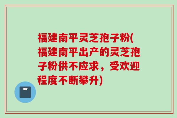 福建南平灵芝孢子粉(福建南平出产的灵芝孢子粉供不应求，受欢迎程度不断攀升)