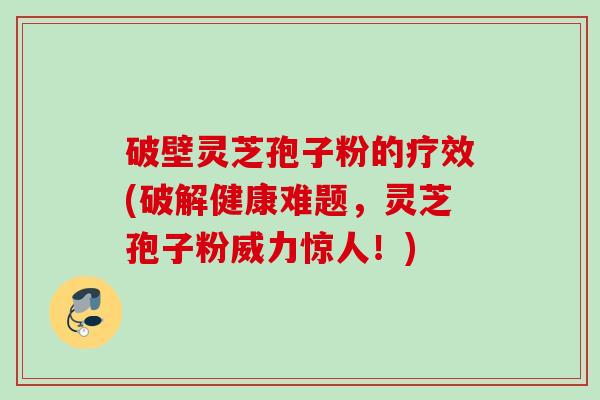 破壁灵芝孢子粉的疗效(破解健康难题，灵芝孢子粉威力惊人！)