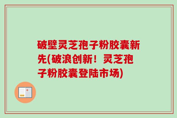 破壁灵芝孢子粉胶囊新先(破浪创新！灵芝孢子粉胶囊登陆市场)