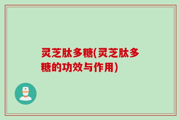 灵芝肽多糖(灵芝肽多糖的功效与作用)