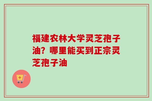 福建农林大学灵芝孢子油？哪里能买到正宗灵芝孢子油