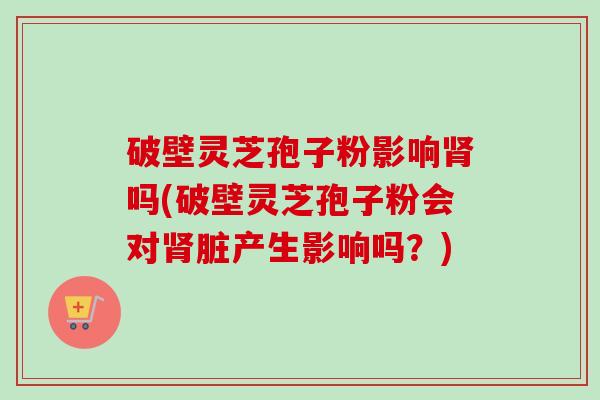 破壁灵芝孢子粉影响肾吗(破壁灵芝孢子粉会对肾脏产生影响吗？)