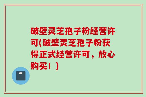 破壁灵芝孢子粉经营许可(破壁灵芝孢子粉获得正式经营许可，放心购买！)