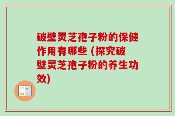 破壁灵芝孢子粉的保健作用有哪些 (探究破壁灵芝孢子粉的养生功效)