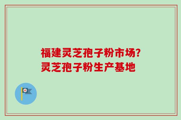 福建灵芝孢子粉市场？灵芝孢子粉生产基地