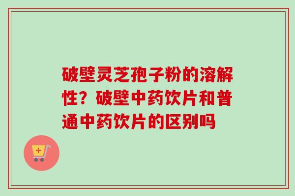 破壁灵芝孢子粉的溶解性？破壁中药饮片和普通中药饮片的区别吗