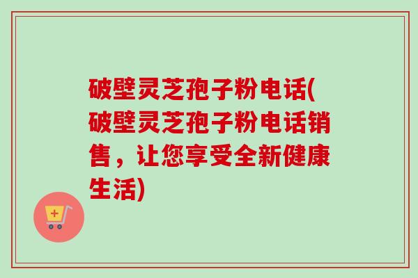 破壁灵芝孢子粉电话(破壁灵芝孢子粉电话销售，让您享受全新健康生活)