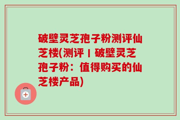 破壁灵芝孢子粉测评仙芝楼(测评丨破壁灵芝孢子粉：值得购买的仙芝楼产品)