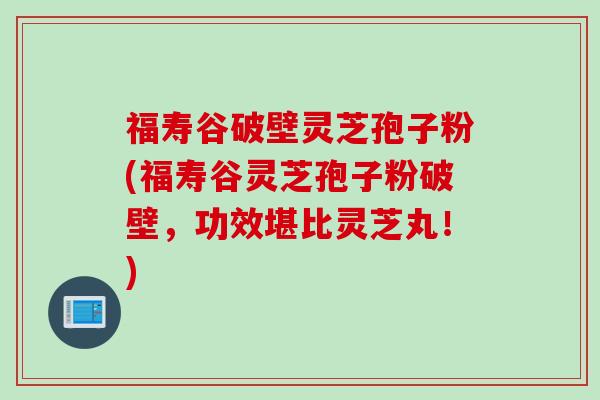 福寿谷破壁灵芝孢子粉(福寿谷灵芝孢子粉破壁，功效堪比灵芝丸！)
