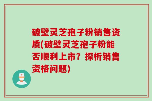 破壁灵芝孢子粉销售资质(破壁灵芝孢子粉能否顺利上市?探析销售资格问题) 破壁灵芝孢子粉销售资质(破壁灵芝孢子粉能否顺利上市?探析销售资格问题)