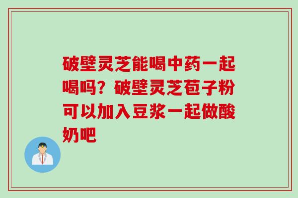 破壁灵芝能喝中药一起喝吗？破壁灵芝苞子粉可以加入豆浆一起做酸奶吧