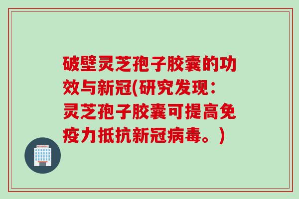破壁灵芝孢子胶囊的功效与新冠(研究发现：灵芝孢子胶囊可提高免疫力抵抗新冠病毒。)