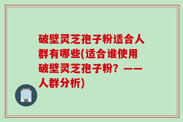 破壁灵芝孢子粉适合人群有哪些(适合谁使用破壁灵芝孢子粉？——人群分析)