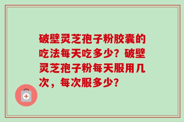 破壁灵芝孢子粉胶囊的吃法每天吃多少？破壁灵芝孢子粉每天服用几次，每次服多少？