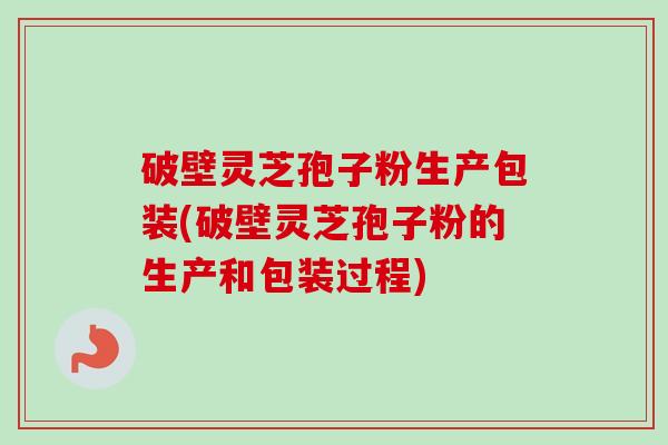 破壁灵芝孢子粉生产包装(破壁灵芝孢子粉的生产和包装过程)