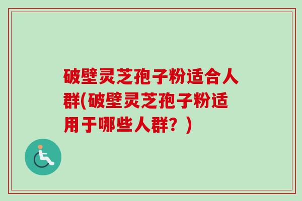 破壁灵芝孢子粉适合人群(破壁灵芝孢子粉适用于哪些人群？)