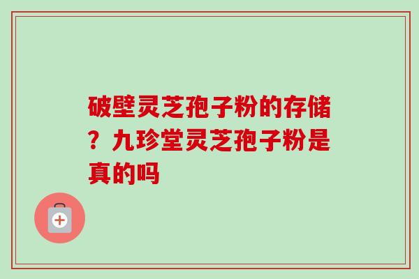 破壁灵芝孢子粉的存储？九珍堂灵芝孢子粉是真的吗