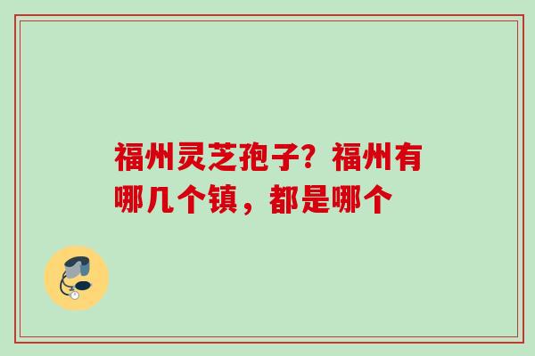 福州灵芝孢子?福州有哪几个镇,都是哪个 福州灵芝孢子?福州有哪几个镇,都是哪个