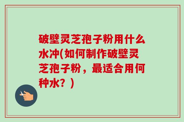 破壁灵芝孢子粉用什么水冲(如何制作破壁灵芝孢子粉，最适合用何种水？)