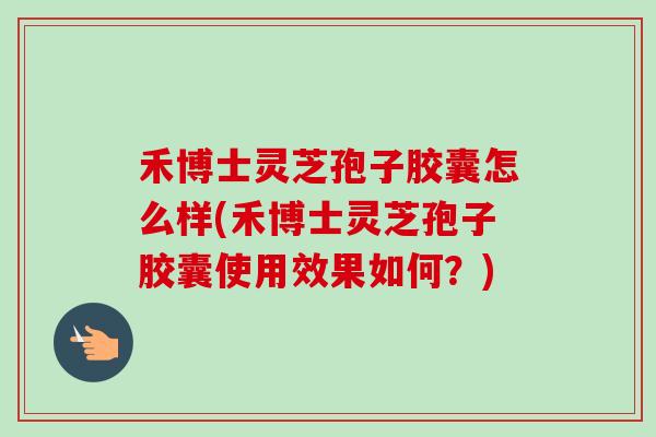 禾博士灵芝孢子胶囊怎么样(禾博士灵芝孢子胶囊使用效果如何？)