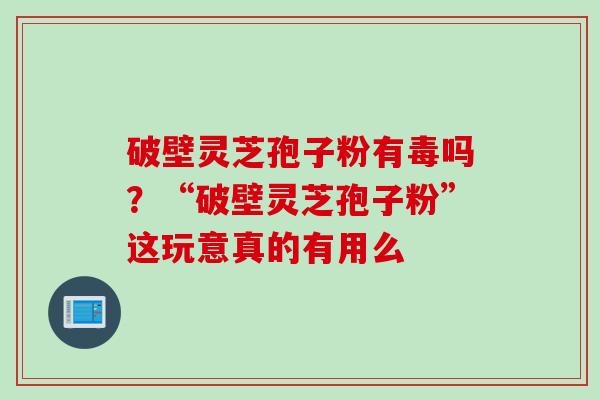 破壁灵芝孢子粉有毒吗？“破壁灵芝孢子粉”这玩意真的有用么