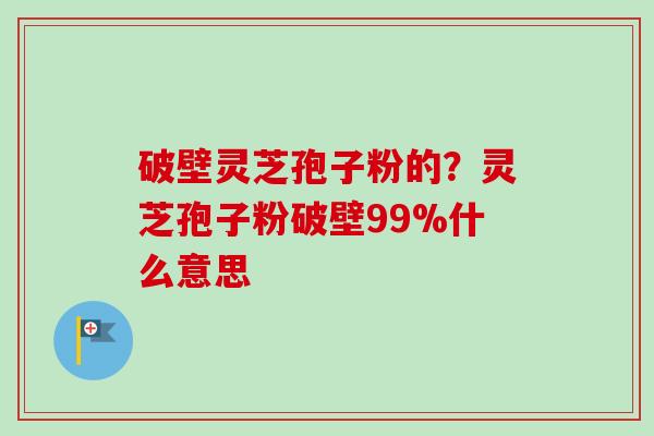 破壁灵芝孢子粉的？灵芝孢子粉破壁99%什么意思