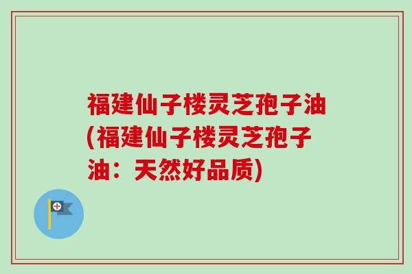 福建仙子楼灵芝孢子油(福建仙子楼灵芝孢子油：天然好品质)