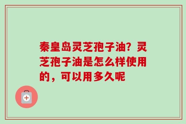 秦皇岛灵芝孢子油？灵芝孢子油是怎么样使用的，可以用多久呢