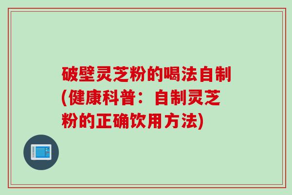 破壁灵芝粉的喝法自制(健康科普：自制灵芝粉的正确饮用方法)