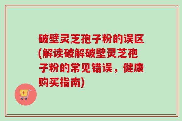 破壁灵芝孢子粉的误区(解读破解破壁灵芝孢子粉的常见错误，健康购买指南)