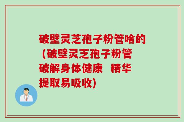 破壁灵芝孢子粉管啥的 (破壁灵芝孢子粉管破解身体健康  精华提取易吸收)