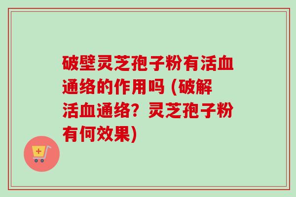 破壁灵芝孢子粉有活通络的作用吗 (破解活通络？灵芝孢子粉有何效果)