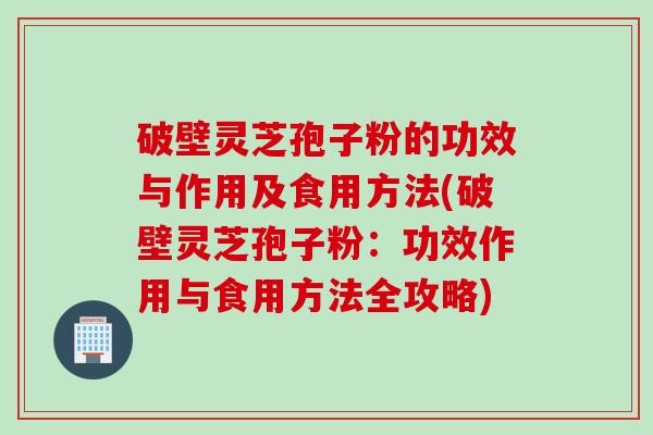 破壁灵芝孢子粉的功效与作用及食用方法(破壁灵芝孢子粉：功效作用与食用方法全攻略)