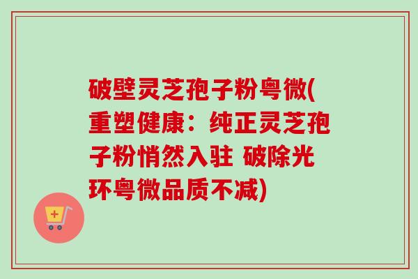 破壁灵芝孢子粉粤微(重塑健康：纯正灵芝孢子粉悄然入驻 破除光环粤微品质不减)