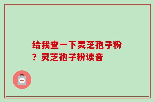 给我查一下灵芝孢子粉？灵芝孢子粉读音
