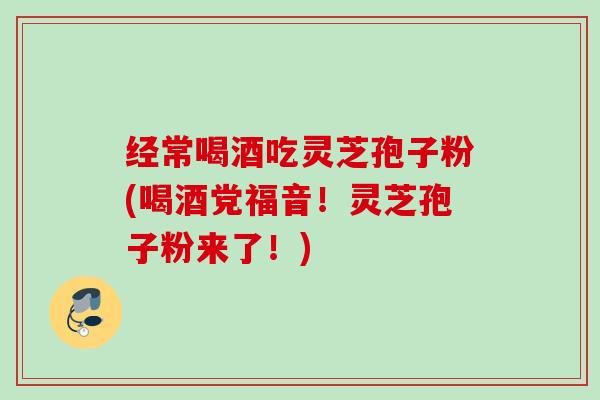 经常喝酒吃灵芝孢子粉(喝酒党福音！灵芝孢子粉来了！)