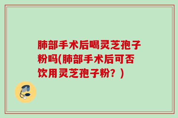 肺部手术后喝灵芝孢子粉吗(肺部手术后可否饮用灵芝孢子粉？)