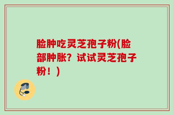 脸肿吃灵芝孢子粉(脸部肿胀？试试灵芝孢子粉！)