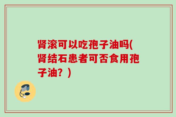 滚可以吃孢子油吗(结石患者可否食用孢子油?) 滚可以吃孢子油吗(结石患者可否食用孢子油?)