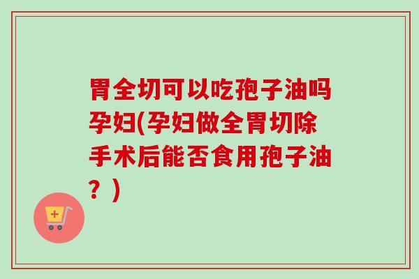 胃全切可以吃孢子油吗孕妇(孕妇做全胃切除手术后能否食用孢子油？)