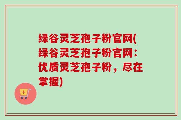 绿谷灵芝孢子粉官网(绿谷灵芝孢子粉官网：优质灵芝孢子粉，尽在掌握)