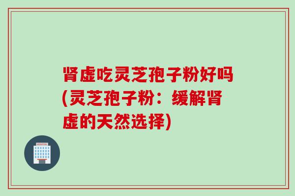 肾虚吃灵芝孢子粉好吗(灵芝孢子粉：缓解肾虚的天然选择)