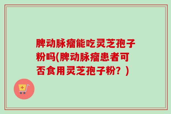 脾动脉瘤能吃灵芝孢子粉吗(脾动脉瘤患者可否食用灵芝孢子粉？)