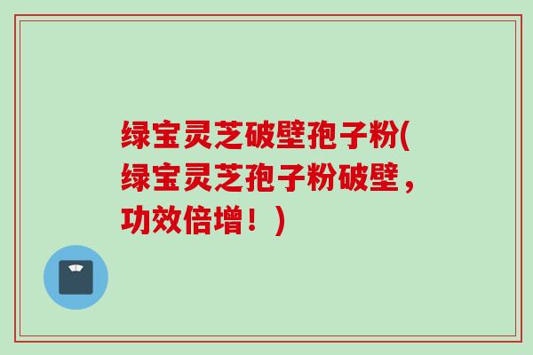 绿宝灵芝破壁孢子粉(绿宝灵芝孢子粉破壁，功效倍增！)