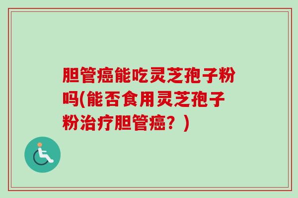 胆管癌能吃灵芝孢子粉吗(能否食用灵芝孢子粉治疗胆管癌？)