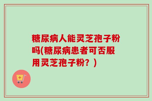 糖尿病人能灵芝孢子粉吗(糖尿病患者可否服用灵芝孢子粉？)