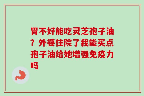 胃不好能吃灵芝孢子油？外婆住院了我能买点孢子油给她增强免疫力吗